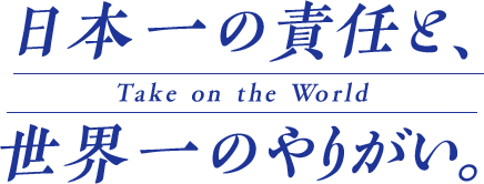 日本一の責任と、世界一のやりがい Take on the World